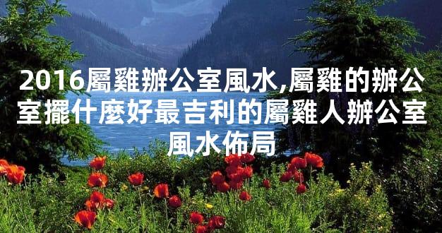 2016屬雞辦公室風水,屬雞的辦公室擺什麼好最吉利的屬雞人辦公室風水佈局