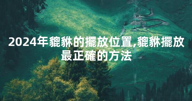 2024年貔貅的擺放位置,貔貅擺放最正確的方法