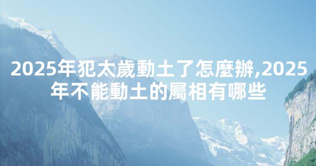 2025年犯太歲動土了怎麼辦,2025年不能動土的屬相有哪些