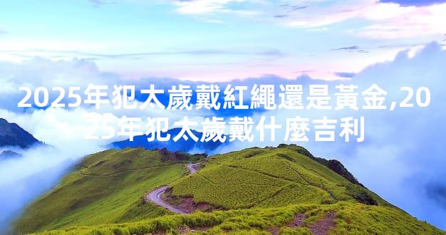 2025年犯太歲戴紅繩還是黃金,2025年犯太歲戴什麼吉利