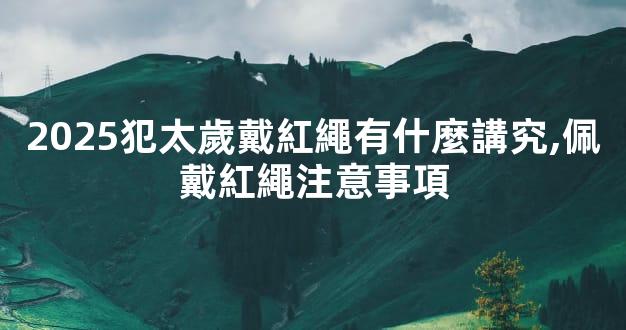 2025犯太歲戴紅繩有什麼講究,佩戴紅繩注意事項