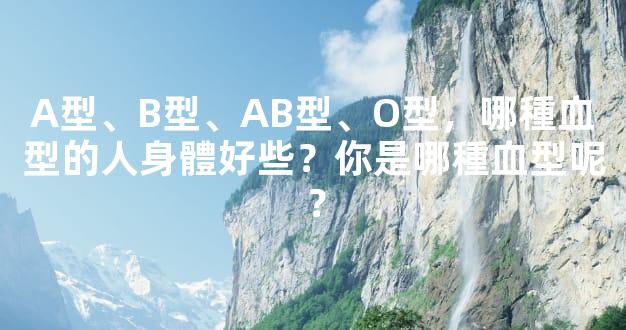 A型、B型、AB型、O型，哪種血型的人身體好些？你是哪種血型呢？
