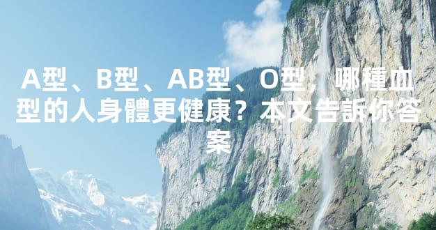A型、B型、AB型、O型，哪種血型的人身體更健康？本文告訴你答案