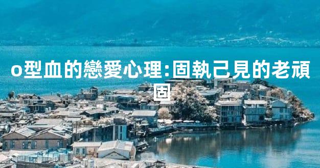 o型血的戀愛心理:固執己見的老頑固