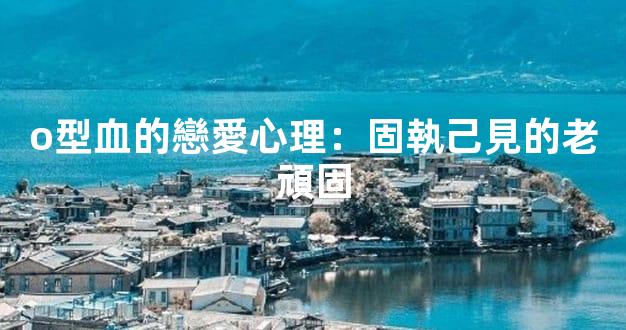 o型血的戀愛心理：固執己見的老頑固