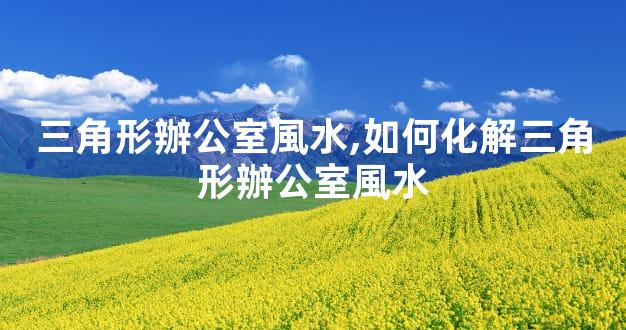 三角形辦公室風水,如何化解三角形辦公室風水