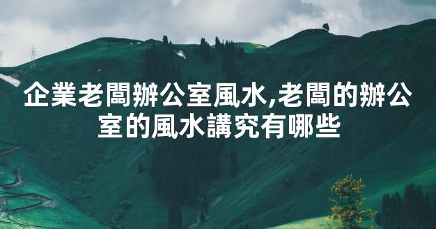 企業老闆辦公室風水,老闆的辦公室的風水講究有哪些