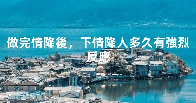 做完情降後，下情降人多久有強烈反應