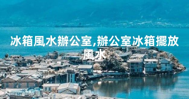 冰箱風水辦公室,辦公室冰箱擺放風水