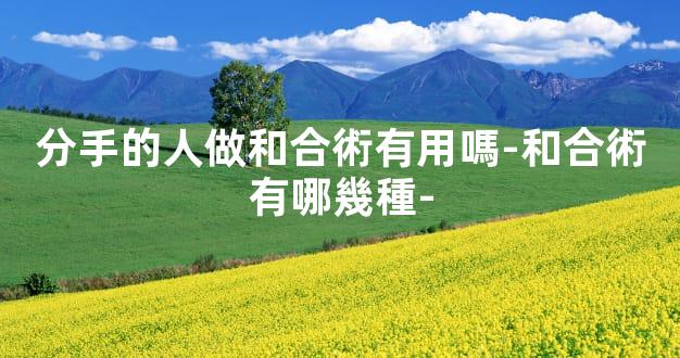 分手的人做和合術有用嗎-和合術有哪幾種-