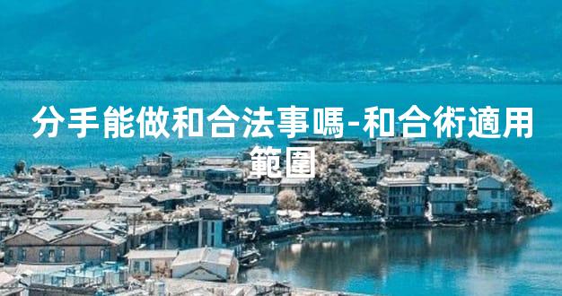 分手能做和合法事嗎-和合術適用範圍