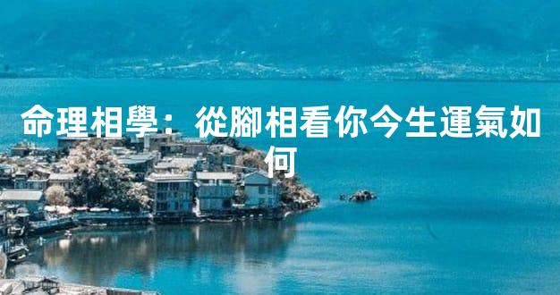 命理相學：從腳相看你今生運氣如何