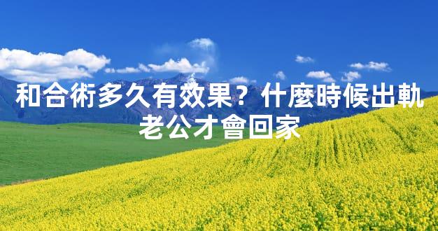 和合術多久有效果？什麼時候出軌老公才會回家