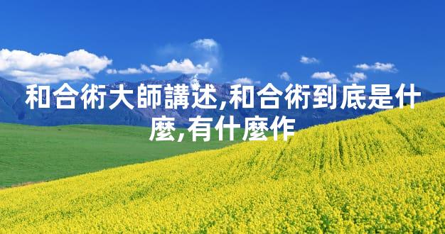 和合術大師講述,和合術到底是什麼,有什麼作