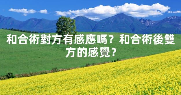 和合術對方有感應嗎？和合術後雙方的感覺？