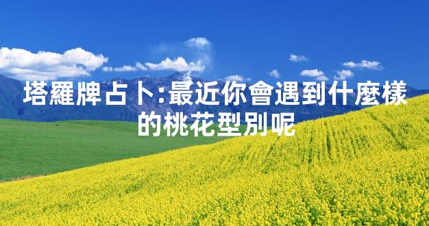 塔羅牌占卜:最近你會遇到什麼樣的桃花型別呢