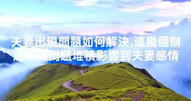 夫妻出現問題如何解決,這幾個辦法不讓問題堆積影響到夫妻感情