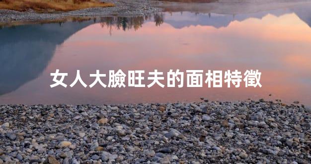 女人大臉旺夫的面相特徵