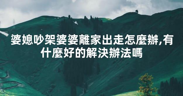 婆媳吵架婆婆離家出走怎麼辦,有什麼好的解決辦法嗎