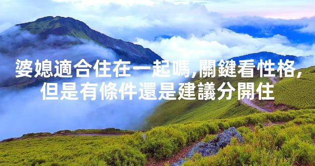 婆媳適合住在一起嗎,關鍵看性格,但是有條件還是建議分開住
