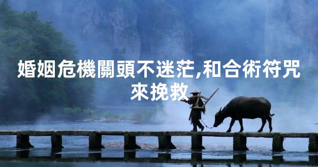 婚姻危機關頭不迷茫,和合術符咒來挽救