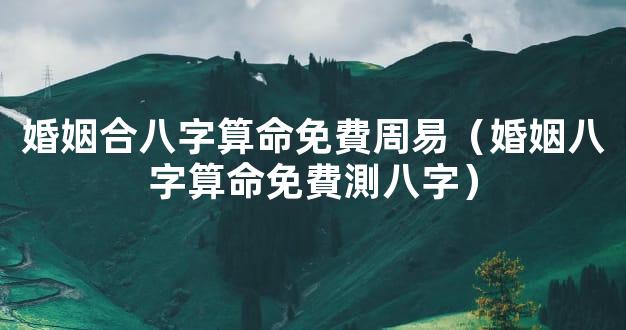 婚姻合八字算命免費周易（婚姻八字算命免費測八字）