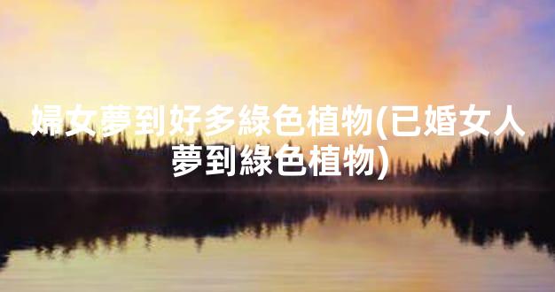 婦女夢到好多綠色植物(已婚女人夢到綠色植物)