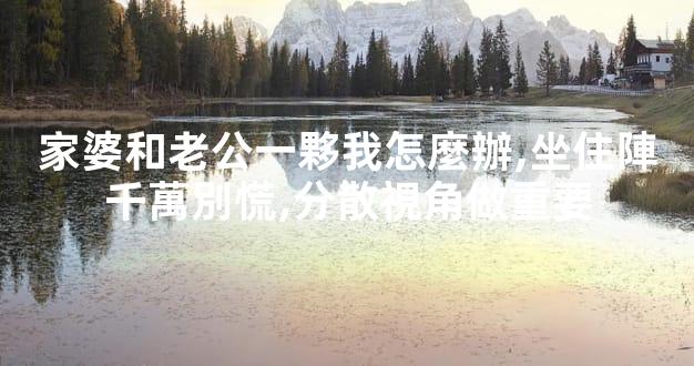 家婆和老公一夥我怎麼辦,坐住陣千萬別慌,分散視角做重要