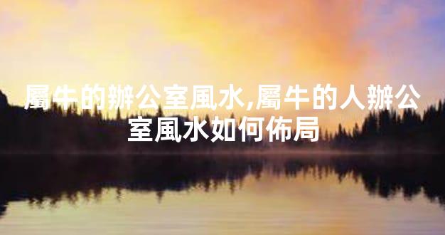 屬牛的辦公室風水,屬牛的人辦公室風水如何佈局