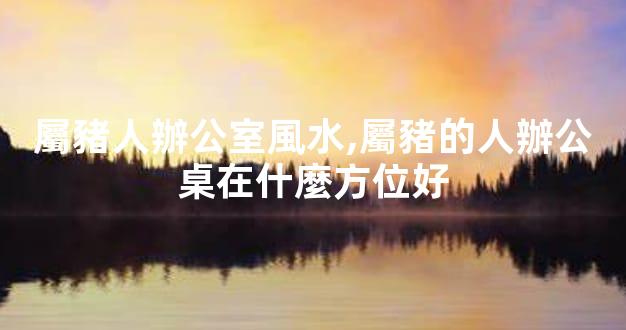 屬豬人辦公室風水,屬豬的人辦公桌在什麼方位好