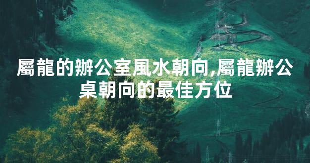 屬龍的辦公室風水朝向,屬龍辦公桌朝向的最佳方位