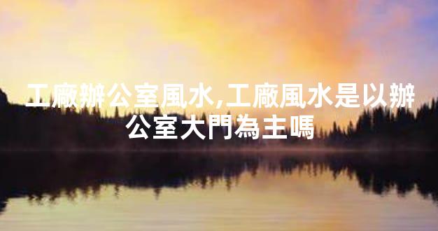 工廠辦公室風水,工廠風水是以辦公室大門為主嗎
