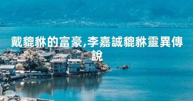 戴貔貅的富豪,李嘉誠貔貅靈異傳說