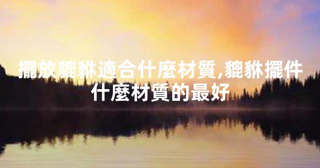 擺放貔貅適合什麼材質,貔貅擺件什麼材質的最好