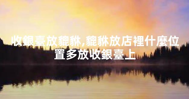 收銀臺放貔貅,貔貅放店裡什麼位置多放收銀臺上