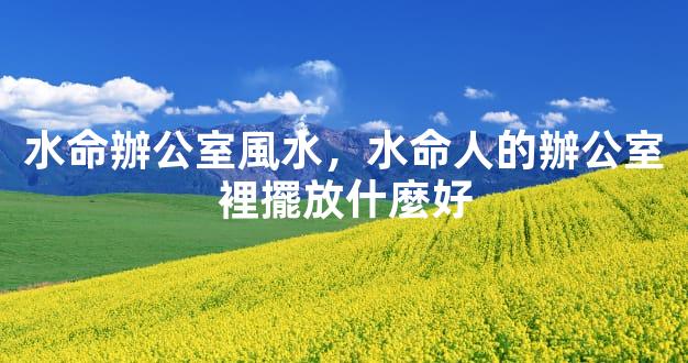 水命辦公室風水，水命人的辦公室裡擺放什麼好