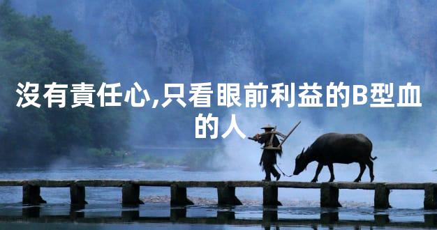 沒有責任心,只看眼前利益的B型血的人