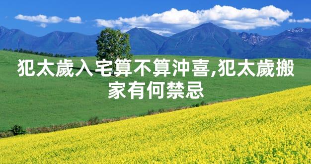 犯太歲入宅算不算沖喜,犯太歲搬家有何禁忌