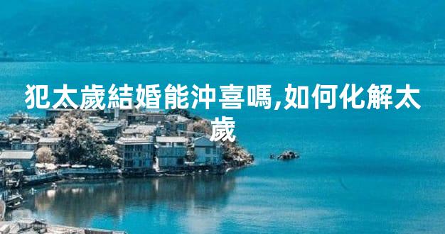 犯太歲結婚能沖喜嗎,如何化解太歲