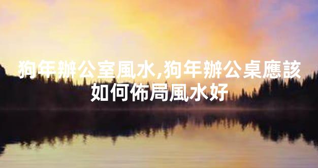狗年辦公室風水,狗年辦公桌應該如何佈局風水好