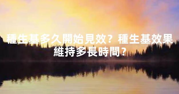 種生基多久開始見效？種生基效果維持多長時間？