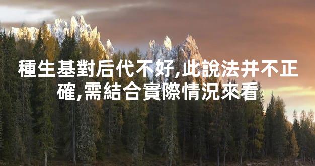 種生基對后代不好,此說法并不正確,需結合實際情況來看