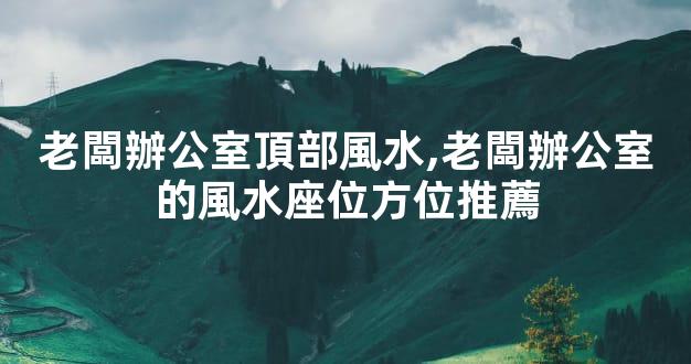 老闆辦公室頂部風水,老闆辦公室的風水座位方位推薦