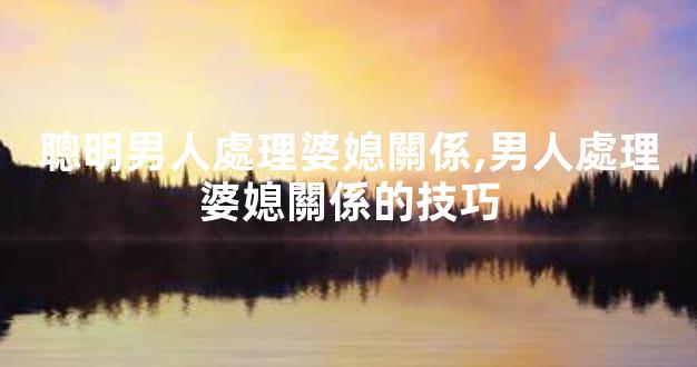 聰明男人處理婆媳關係,男人處理婆媳關係的技巧