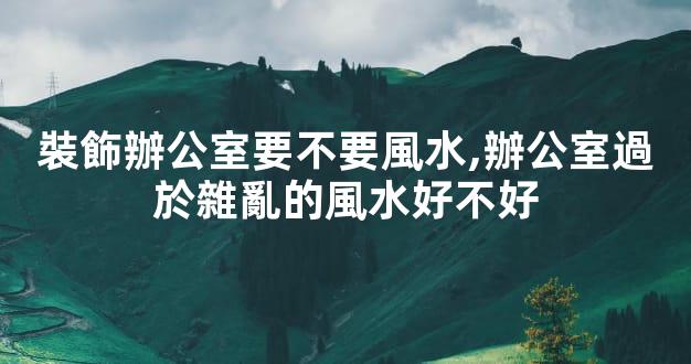 裝飾辦公室要不要風水,辦公室過於雜亂的風水好不好
