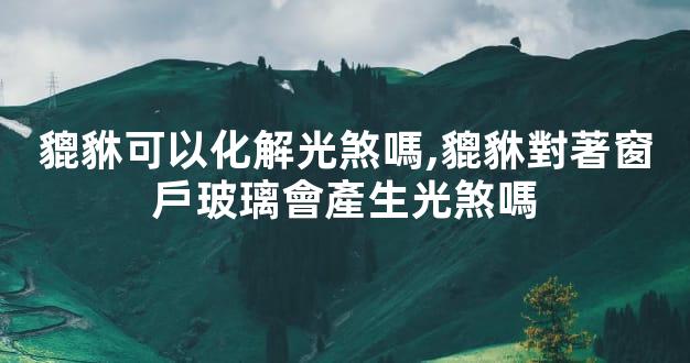貔貅可以化解光煞嗎,貔貅對著窗戶玻璃會產生光煞嗎