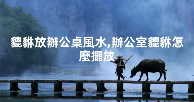 貔貅放辦公桌風水,辦公室貔貅怎麼擺放