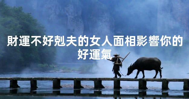 財運不好剋夫的女人面相影響你的好運氣