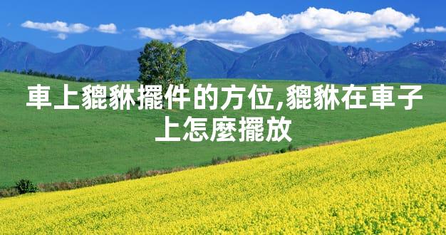 車上貔貅擺件的方位,貔貅在車子上怎麼擺放