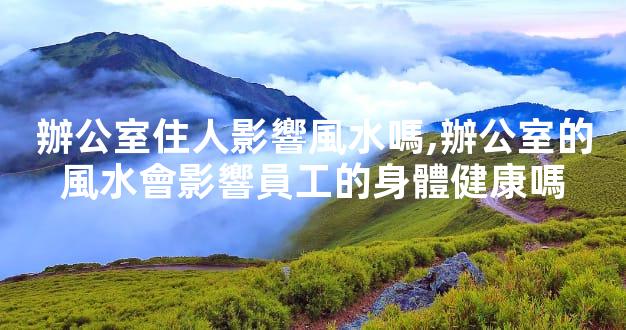 辦公室住人影響風水嗎,辦公室的風水會影響員工的身體健康嗎